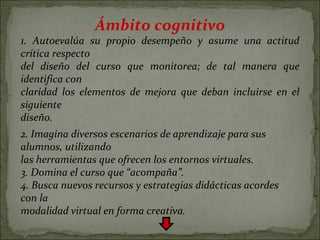 Ámbito cognitivo 1. Autoevalúa su propio desempeño y asume una actitud crítica respecto del diseño del curso que monitorea; de tal manera que identifica con claridad los elementos de mejora que deban incluirse en el siguiente diseño. 2. Imagina diversos escenarios de aprendizaje para sus alumnos, utilizando las herramientas que ofrecen los entornos virtuales. 3. Domina el curso que “acompaña”. 4. Busca nuevos recursos y estrategias didácticas acordes con la modalidad virtual en forma creativa. 