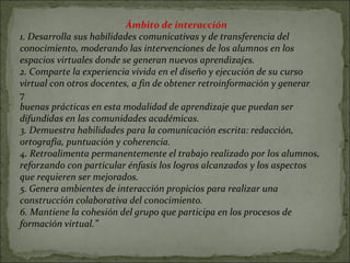 Ámbito de interacción 1. Desarrolla sus habilidades comunicativas y de transferencia del conocimiento, moderando las intervenciones de los alumnos en los espacios virtuales donde se generan nuevos aprendizajes. 2. Comparte la experiencia vivida en el diseño y ejecución de su curso virtual con otros docentes, a fin de obtener retroinformación y generar 7 buenas prácticas en esta modalidad de aprendizaje que puedan ser difundidas en las comunidades académicas. 3. Demuestra habilidades para la comunicación escrita: redacción, ortografía, puntuación y coherencia. 4. Retroalimenta permanentemente el trabajo realizado por los alumnos, reforzando con particular énfasis los logros alcanzados y los aspectos que requieren ser mejorados. 5. Genera ambientes de interacción propicios para realizar una construcción colaborativa del conocimiento. 6. Mantiene la cohesión del grupo que participa en los procesos de formación virtual.” 