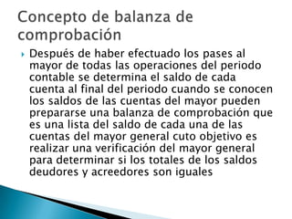    Después de haber efectuado los pases al
    mayor de todas las operaciones del periodo
    contable se determina el saldo de cada
    cuenta al final del periodo cuando se conocen
    los saldos de las cuentas del mayor pueden
    prepararse una balanza de comprobación que
    es una lista del saldo de cada una de las
    cuentas del mayor general cuto objetivo es
    realizar una verificación del mayor general
    para determinar si los totales de los saldos
    deudores y acreedores son iguales
 
