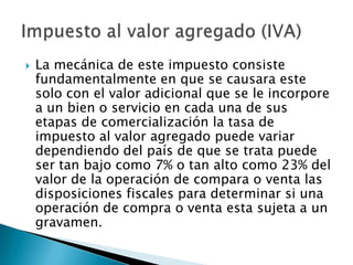    La mecánica de este impuesto consiste
    fundamentalmente en que se causara este
    solo con el valor adicional que se le incorpore
    a un bien o servicio en cada una de sus
    etapas de comercialización la tasa de
    impuesto al valor agregado puede variar
    dependiendo del país de que se trata puede
    ser tan bajo como 7% o tan alto como 23% del
    valor de la operación de compara o venta las
    disposiciones fiscales para determinar si una
    operación de compra o venta esta sujeta a un
    gravamen.
 