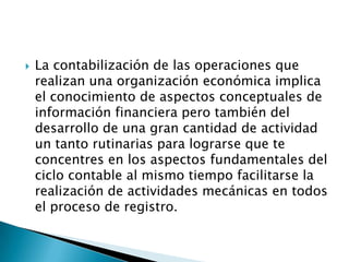    La contabilización de las operaciones que
    realizan una organización económica implica
    el conocimiento de aspectos conceptuales de
    información financiera pero también del
    desarrollo de una gran cantidad de actividad
    un tanto rutinarias para lograrse que te
    concentres en los aspectos fundamentales del
    ciclo contable al mismo tiempo facilitarse la
    realización de actividades mecánicas en todos
    el proceso de registro.
 