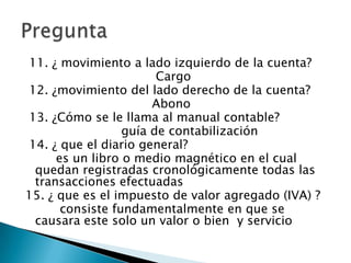 11. ¿ movimiento a lado izquierdo de la cuenta?
                        Cargo
12. ¿movimiento del lado derecho de la cuenta?
                       Abono
13. ¿Cómo se le llama al manual contable?
                  guía de contabilización
14. ¿ que el diario general?
      es un libro o medio magnético en el cual
 quedan registradas cronológicamente todas las
 transacciones efectuadas
15. ¿ que es el impuesto de valor agregado (IVA) ?
       consiste fundamentalmente en que se
 causara este solo un valor o bien y servicio
 