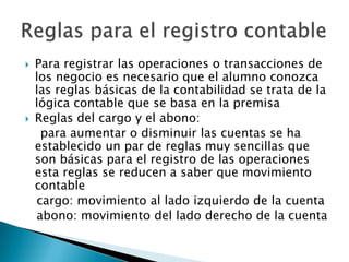    Para registrar las operaciones o transacciones de
    los negocio es necesario que el alumno conozca
    las reglas básicas de la contabilidad se trata de la
    lógica contable que se basa en la premisa
   Reglas del cargo y el abono:
     para aumentar o disminuir las cuentas se ha
    establecido un par de reglas muy sencillas que
    son básicas para el registro de las operaciones
    esta reglas se reducen a saber que movimiento
    contable
    cargo: movimiento al lado izquierdo de la cuenta
    abono: movimiento del lado derecho de la cuenta
 