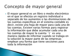    El mayor general es un libro o medio electrónico
    en el que se efectúa un registro individual o
    separado de los aumentos o las disminuciones de
    las cuentas especificas en el sistema contable es
    decir, existe una hoja de mayor para cada una de
    las cuentas. Existen varias formas para registrar
    la información que debe acumular cada una de
    las cuentas de mayor la cuenta ¨t¨ es una
    manera rápida de informar cuando se trabaja en
    la solución la mayor parte de las empresas
    emplean una forma que tiene secciones para
    toda la información
 