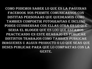 COMO PODEMOS SABER LO QUE ES LA PAGUINAS
FACEBOOK NOS PERMITE COMUNICARNOS CON
DISTITAS PERSONAAS QUE QUEDRAMOS COMO
TAMBIEN COMPORTIR FOTOGRAFIAS E INCLUSO
PODER CCONBERSAR CON ELLAS OTRA ES LO QUE
SERIA EL BLOGER QUE ES LO0 QUE ESTAMOS
PRACTICANDO EN ESTE REABAJO ES PUBLICAR
DISTINTOS TRABAJOS COMO TAMBIEN PUBKICAR
IMAGUENES U ALGUN PRODUCTO O LO QUE SEAS QUE
DESES PUBLICAR PARA QUE LO COMPARTAS CON LA
GENTE.
 