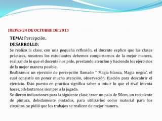 JUEVES 24 DE OCTUBRE DE 2013

TEMA: Percepción.
DESARROLLO:
Se realizo la clase, con una pequeña reflexión, el docente explico que las clases
prácticas, nosotros los estudiantes debemos comportarnos de la mejor manera,
realizando lo que el docente nos pide, prestando atención y haciendo los ejercicios
de la mejor manera posible.
Realizamos un ejercicio de percepción llamado “ Magia blanca, Magia negra”, el
cual consistía en poner mucha atención, observación, fijación para descubrir el
ejercicio. Esto puesto en practica significa saber o intuir lo que el rival intenta
hacer, adelantarnos siempre a la jugada.
Se dieron indicaciones para la siguiente clase, traer un palo de 50cm, un recipiente
de pintura, debidamente pintados, para utilizarlos como material para los
circuitos, se pidió que los trabajos se realicen de mejor manera.

 