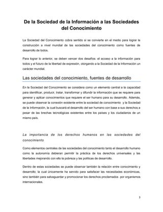 3 
De la Sociedad de la Información a las Sociedades del Conocimiento 
La Sociedad del Conocimiento cobra sentido si se convierte en el medio para lograr la construcción a nivel mundial de las sociedades del conocimiento como fuentes de desarrollo de todos. 
Para lograr lo anterior, se deben vencer dos desafíos: el acceso a la información para todos y el futuro de la libertad de expresión, otorgando a la Sociedad de la Información un carácter mundial. 
Las sociedades del conocimiento, fuentes de desarrollo 
En la Sociedad del Conocimiento se considera como un elemento central a la capacidad para identificar, producir, tratar, transformar y difundir la información que se requiere para generar y aplicar conocimientos que requiere el ser humano para su desarrollo. Además, se puede observar la conexión existente entre la sociedad de conocimiento y la Sociedad de la Información, la cual buscará el desarrollo del ser humano con base a sus derechos a pesar de las brechas tecnológicas existentes entre los países y los ciudadanos de un mismo país. 
La importancia de los derechos humanos en las sociedades del conocimiento 
Como elementos centrales de las sociedades del conocimiento tanto el desarrollo humano como la autonomía debieran permitir la práctica de los derechos universales y las libertades mejorando con ello la pobreza y las políticas de desarrollo. 
Dentro de estas sociedades se puede observar también la relación entre conocimiento y desarrollo; la cual únicamente ha servido para satisfacer las necesidades económicas, sino también para salvaguardar y promocionar los derechos proclamados por organismos internacionales.  