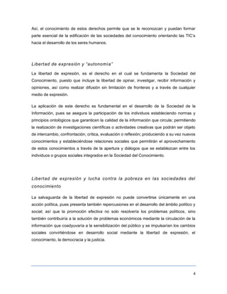 4 
Así, el conocimiento de estos derechos permite que se le reconozcan y puedan formar parte esencial de la edificación de las sociedades del conocimiento orientando las TIC’s hacia el desarrollo de los seres humanos. 
Libertad de expresión y “autonomía” 
La libertad de expresión, es el derecho en el cual se fundamenta la Sociedad del Conocimiento, puesto que incluye la libertad de opinar, investigar, recibir información y opiniones, así como realizar difusión sin limitación de fronteras y a través de cualquier medio de expresión. 
La aplicación de este derecho es fundamental en el desarrollo de la Sociedad de la Información, pues se asegura la participación de los individuos estableciendo normas y principios ontológicos que garanticen la calidad de la información que circula; permitiendo la realización de investigaciones científicas o actividades creativas que podrán ser objeto de intercambio, confrontación, crítica, evaluación o reflexión; produciendo a su vez nuevos conocimientos y estableciéndose relaciones sociales que permitirán el aprovechamiento de estos conocimientos a través de la apertura y diálogos que se establezcan entre los individuos o grupos sociales integrados en la Sociedad del Conocimiento. 
Libertad de expresión y lucha contra la pobreza en las sociedades del conocimiento 
La salvaguarda de la libertad de expresión no puede convertirse únicamente en una acción política, pues presenta también repercusiones en el desarrollo del ámbito político y social; así que la promoción efectiva no solo resolvería los problemas políticos, sino también contribuiría a la solución de problemas económicos mediante la circulación de la información que coadyuvaría a la sensibilización del público y se impulsarían los cambios sociales convirtiéndose en desarrollo social mediante la libertad de expresión, el conocimiento, la democracia y la justicia. 
 