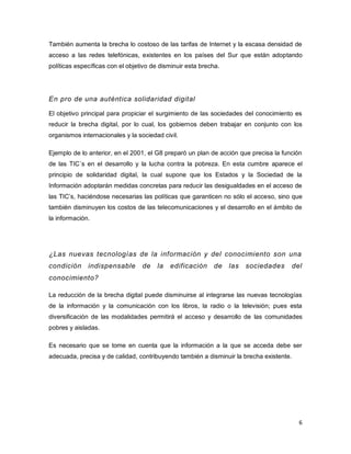 6 
También aumenta la brecha lo costoso de las tarifas de Internet y la escasa densidad de acceso a las redes telefónicas, existentes en los países del Sur que están adoptando políticas específicas con el objetivo de disminuir esta brecha. 
En pro de una auténtica solidaridad digital 
El objetivo principal para propiciar el surgimiento de las sociedades del conocimiento es reducir la brecha digital, por lo cual, los gobiernos deben trabajar en conjunto con los organismos internacionales y la sociedad civil. 
Ejemplo de lo anterior, en el 2001, el G8 preparó un plan de acción que precisa la función de las TIC´s en el desarrollo y la lucha contra la pobreza. En esta cumbre aparece el principio de solidaridad digital, la cual supone que los Estados y la Sociedad de la Información adoptarán medidas concretas para reducir las desigualdades en el acceso de las TIC’s, haciéndose necesarias las políticas que garanticen no sólo el acceso, sino que también disminuyen los costos de las telecomunicaciones y el desarrollo en el ámbito de la información. 
¿Las nuevas tecnologías de la información y del conocimiento son una condición indispensable de la edificación de las sociedades del conocimiento? 
La reducción de la brecha digital puede disminuirse al integrarse las nuevas tecnologías de la información y la comunicación con los libros, la radio o la televisión; pues esta diversificación de las modalidades permitirá el acceso y desarrollo de las comunidades pobres y aisladas. 
Es necesario que se tome en cuenta que la información a la que se acceda debe ser adecuada, precisa y de calidad, contribuyendo también a disminuir la brecha existente. 
 