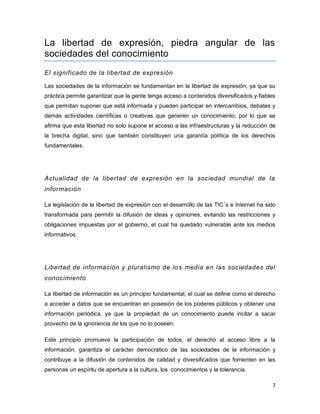 7 
La libertad de expresión, piedra angular de las sociedades del conocimiento 
El significado de la libertad de expresión 
Las sociedades de la información se fundamentan en la libertad de expresión, ya que su práctica permite garantizar que la gente tenga acceso a contenidos diversificados y fiables que permitan suponer que está informada y pueden participar en intercambios, debates y demás actividades científicas o creativas que generen un conocimiento; por lo que se afirma que esta libertad no solo supone el acceso a las infraestructuras y la reducción de la brecha digital, sino que también constituyen una garantía política de los derechos fundamentales. 
Actualidad de la libertad de expresión en la sociedad mundial de la información 
La legislación de la libertad de expresión con el desarrollo de las TIC´s e Internet ha sido transformada para permitir la difusión de ideas y opiniones, evitando las restricciones y obligaciones impuestas por el gobierno, el cual ha quedado vulnerable ante los medios informativos. 
Libertad de información y pluralismo de los media en las sociedades del conocimiento 
La libertad de información es un principio fundamental, el cual se define como el derecho a acceder a datos que se encuentran en posesión de los poderes públicos y obtener una información periódica, ya que la propiedad de un conocimiento puede incitar a sacar provecho de la ignorancia de los que no lo poseen. 
Este principio promueve la participación de todos, el derecho al acceso libre a la información, garantiza el carácter democrático de las sociedades de la información y contribuye a la difusión de contenidos de calidad y diversificados que fomenten en las personas un espíritu de apertura a la cultura, los conocimientos y la tolerancia.  