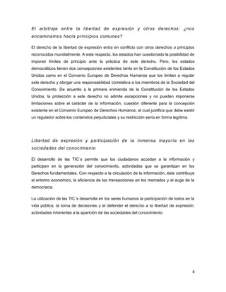 8 
El arbitraje entre la libertad de expresión y otros derechos: ¿nos encaminamos hacia principios comunes? 
El derecho de la libertad de expresión entra en conflicto con otros derechos o principios reconocidos mundialmente. A este respecto, los estados han cuestionado la posibilidad de imponer límites de principio ante la práctica de este derecho. Pero, los estados democráticos tienen dos concepciones existentes tanto en la Constitución de los Estados Unidos como en el Convenio Europeo de Derechos Humanos que los limitan a regular este derecho y otorgar una responsabilidad correlativa a los miembros de la Sociedad del Conocimiento. De acuerdo a la primera enmienda de la Constitución de los Estados Unidos, la protección a este derecho no admite excepciones y no pueden imponerse limitaciones sobre el carácter de la información, cuestión diferente para la concepción existente en el Convenio Europeo de Derechos Humanos, el cual justifica que debe existir un regulador sobre los contenidos perjudiciales y su restricción sería en forma legítima. 
Libertad de expresión y participación de la inmensa mayoría en las sociedades del conocimiento 
El desarrollo de las TIC´s permite que los ciudadanos accedan a la información y participen en la generación del conocimiento, actividades que se garantizan en los Derechos fundamentales. Con respecto a la circulación de la información, éste contribuye al entorno económico, la eficiencia de las transacciones en los mercados y el auge de la democracia. 
La utilización de las TIC´s desarrolla en los seres humanos la participación de todos en la vida pública, la toma de decisiones y el defender el derecho a la libertad de expresión; actividades inherentes a la aparición de las sociedades del conocimiento. 
 