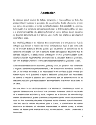 9 
Aportación 
La sociedad actual requiere del trabajo, compromiso y responsabilidad de todos los protagonistas involucrados la generación de conocimientos, debido a la enorme presión que ejercen los cambios en el tiempo, como la globalización de la sociedad y la economía, la revolución de la tecnología, las brechas existentes y la dinámica demográfica, con base a lo anterior corresponde a los gobiernos formular un nuevas políticas con un panorama de desarrollo comunitario, es decir con una visión mucho más amplia que garantizara el desarrollo de todos. 
Las reformas políticas de las naciones deben encaminarse a la formulación de nuevos enfoques que atiendan la inclusión de nuevas tecnologías que llegan al país como parte de la Inversión Extranjera Directa, puesto que actualmente al conocimiento se le considera como capital y un bien de consumo durable con capacidad de generar flujo de servicios productivos, en otras palabras un trabajador con más y mejor educación puede desempeñarse con mayor eficiencia en el campo de la producción de bienes y servicios, con el fin de ofrecer una mayor contribución al desarrollo económico y social de su país. 
Ante esta acelerada evolución económica, política y social, los gobiernos han comenzado a mejorar y transformarse permanentemente, a fin de responder de manera suficiente y con un alto índice de calidad, a las necesidades de los diversos grupos sociales que habitan el país. Por lo que el reto es lograr la adaptación y adecuación a las necesidades de cambio y vincular la Sociedad del Conocimiento con las transformaciones de la estructura productiva y las necesidades de desempeño tanto en el mundo actual como en un futuro. 
De esta forma se ha reconceptualizado a la información, considerándola como un apéndice de la economía, aun cuando se le presente a manera de condición insustituible de la modernización económica y social, surgiendo así el concepto de educación bajo criterios de competencia, puesto que esta supone para los países una vía de prosperidad cada vez más importante para poder incorporarse en una economía mundial competitiva. Todo ello deduce cambios importantes para la cultura, la comunicación, el sistema económico, el comercio, las relaciones interculturales, el sistema político, el mundo laboral, los medios para entender el mundo, la vida cotidiana, valores universales e individuales.  