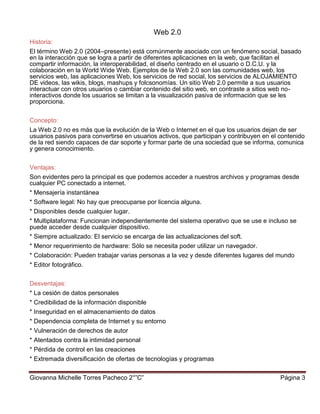 Giovanna Michelle Torres Pacheco 2°”C” Página 3
Web 2.0
Historia:
El término Web 2.0 (2004–presente) está comúnmente asociado con un fenómeno social, basado
en la interacción que se logra a partir de diferentes aplicaciones en la web, que facilitan el
compartir información, la interoperabilidad, el diseño centrado en el usuario o D.C.U. y la
colaboración en la World Wide Web. Ejemplos de la Web 2.0 son las comunidades web, los
servicios web, las aplicaciones Web, los servicios de red social, los servicios de ALOJAMIENTO
DE videos, las wikis, blogs, mashups y folcsonomías. Un sitio Web 2.0 permite a sus usuarios
interactuar con otros usuarios o cambiar contenido del sitio web, en contraste a sitios web no-
interactivos donde los usuarios se limitan a la visualización pasiva de información que se les
proporciona.
Concepto:
La Web 2.0 no es más que la evolución de la Web o Internet en el que los usuarios dejan de ser
usuarios pasivos para convertirse en usuarios activos, que participan y contribuyen en el contenido
de la red siendo capaces de dar soporte y formar parte de una sociedad que se informa, comunica
y genera conocimiento.
Ventajas:
Son evidentes pero la principal es que podemos acceder a nuestros archivos y programas desde
cualquier PC conectado a internet.
* Mensajería instantánea
* Software legal: No hay que preocuparse por licencia alguna.
* Disponibles desde cualquier lugar.
* Multiplataforma: Funcionan independientemente del sistema operativo que se use e incluso se
puede acceder desde cualquier dispositivo.
* Siempre actualizado: El servicio se encarga de las actualizaciones del soft.
* Menor requerimiento de hardware: Sólo se necesita poder utilizar un navegador.
* Colaboración: Pueden trabajar varias personas a la vez y desde diferentes lugares del mundo
* Editor fotográfico.
Desventajas:
* La cesión de datos personales
* Credibilidad de la información disponible
* Inseguridad en el almacenamiento de datos
* Dependencia completa de Internet y su entorno
* Vulneración de derechos de autor
* Atentados contra la intimidad personal
* Pérdida de control en las creaciones
* Extremada diversificación de ofertas de tecnologías y programas
 