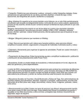 Giovanna Michelle Torres Pacheco 2°”C” Página 4
Recursos:
• Fotografía: Plataformas para almacenar, publicar, compartir y editar fotografías digitales. Estas
aplicaciones son generalmente de uso libre y permiten clasificar, a través de tags u otras
taxonomías, las fotografías del usuario, facilitando su búsqueda.
• Blog: (Weblog) En español se le conoce también como bitácora, es un sitio Web periódicamente
actualizado que recopila cronológicamente textos o artículos de uno o varios autores, apareciendo
primero el más reciente, donde el autor conserva siempre la libertad de dejar publicado lo que crea
pertinente.
Blogging: Herramienta para mejorar el uso de los blogs en cuanto a los siguientes aspectos:
lectores, organizadores, recursos para convertir códigos HTML e PDF, respaldar, etiquetar,
buscar, difundir, optimizar, indexar dinámicamente y demás aplicaciones que enriquezcan el uso
de los blogs.
• Blogger: (Bloguero) persona que mantiene un Weblog.
• Video: Recurso que permite subir videos para hacerlos públicos, estos servicios ofrecen
simplificar el acceso, edición, organización y búsqueda de materiales multimedia (audio y video).
• Calendario: Herramienta para organizar la agenda de actividades. Puede ser usada individual o
colectivamente.
• Presentación de diapositivas: Estas herramientas ayudan a simplificar la elaboración, publicación
y distribución de las presentaciones estilo Power Point.
• Buscadores: Existe un amplio listado de buscadores y meta-buscadores en la red, algunos de
ellos son genéricos y otros especializados.
• Lector de RSS y Agregadores Feeds: Son aplicaciones para sindicar los contenidos de diferentes
sitios Web en forma de feeds29 (RSS30, Atom31 y otros formatos derivados de XML32/RDF33).
Estas aplicaciones permiten al usuario recoger los feeds de blogs o sitios Web que cuenten con
este sistema de sindicación y exhibir de manera dinámica cada renovación de contenido.
• Marcadores Sociales de Favoritos: (Social Bookmark) y Nubes de Tags. Son administradores de
favoritos creados para almacenar, etiquetar, organizar y compartir, colectivamente, los links más
relevantes de la Red (sitios web, blogs, documentos, música, libros, imágenes, podcasts, videos,
entre otros)
• Almacenamiento en la Web: Existe una serie de servicios que ofrecen almacenamiento remoto,
tanto gratis (hasta 25 GB) como de pago. Estas plataformas ofrecen la posibilidad de guardar o
respaldar en los Web documentos u otros archivos, protegidos bajo diversos mecanismos de
seguridad, según se requiera.
 