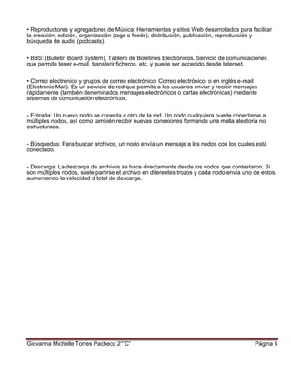 Giovanna Michelle Torres Pacheco 2°”C” Página 5
• Reproductores y agregadores de Música: Herramientas y sitios Web desarrollados para facilitar
la creación, edición, organización (tags o feeds), distribución, publicación, reproducción y
búsqueda de audio (podcasts).
• BBS: (Bulletin Board System). Tablero de Boletines Electrónicos. Servicio de comunicaciones
que permite tener e-mail, transferir ficheros, etc. y puede ser accedido desde Internet.
• Correo electrónico y grupos de correo electrónico: Correo electrónico, o en inglés e-mail
(Electronic Mail). Es un servicio de red que permite a los usuarios enviar y recibir mensajes
rápidamente (también denominados mensajes electrónicos o cartas electrónicas) mediante
sistemas de comunicación electrónicos.
- Entrada: Un nuevo nodo se conecta a otro de la red. Un nodo cualquiera puede conectarse a
múltiples nodos, así como también recibir nuevas conexiones formando una malla aleatoria no
estructurada.
- Búsquedas: Para buscar archivos, un nodo envía un mensaje a los nodos con los cuales está
conectado.
- Descarga: La descarga de archivos se hace directamente desde los nodos que contestaron. Si
son múltiples nodos, suele partirse el archivo en diferentes trozos y cada nodo envía uno de estos,
aumentando la velocidad d total de descarga.
 