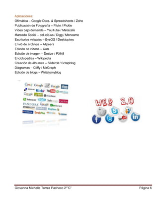 Giovanna Michelle Torres Pacheco 2°”C” Página 6
Aplicaciones:
Ofimática – Google Docs. & Spreadsheets / Zoho
Publicación de Fotografía – Flickr / Pickle
Vídeo bajo demanda – YouTube / Metacafe
Marcado Social – del.icio.us / Digg / Meneame
Escritorios virtuales – EyeOS / Desktoptwo
Envió de archivos – Allpeers
Edición de vídeos – Cuts
Edición de imagen – Dosize / PXN8
Enciclopedias – Wikipedia
Creación de álbumes – Slideroll / Scrapblog
Diagramas – Gliffy / MxGraph
Edición de blogs – Writetomyblog
 