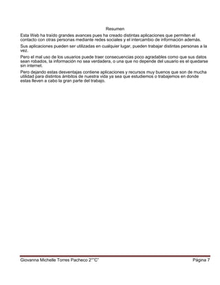 Giovanna Michelle Torres Pacheco 2°”C” Página 7
Resumen
Esta Web ha traído grandes avances pues ha creado distintas aplicaciones que permiten el
contacto con otras personas mediante redes sociales y el intercambio de información además.
Sus aplicaciones pueden ser utilizadas en cualquier lugar, pueden trabajar distintas personas a la
vez.
Pero el mal uso de los usuarios puede traer consecuencias poco agradables como que sus datos
sean robados, la información no sea verdadera, o una que no depende del usuario es el quedarse
sin internet.
Pero dejando estas desventajas contiene aplicaciones y recursos muy buenos que son de mucha
utilidad para distintos ámbitos de nuestra vida ya sea que estudiemos o trabajemos en donde
estas lleven a cabo la gran parte del trabajo.
 