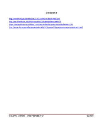 Giovanna Michelle Torres Pacheco 2°”C” Página 8
Bibliografía
http://histinf.blogs.upv.es/2010/12/12/historia-de-la-web-2-0/
http://es.slideshare.net/inessampedroG9/desventajas-web-20
https://irabertlopez.wordpress.com/herramientas-y-recursos-de-la-web-2-0/
http://www.documentalistaenredado.net/452/la-web-20-y-algunas-de-sus-aplicaciones/
 