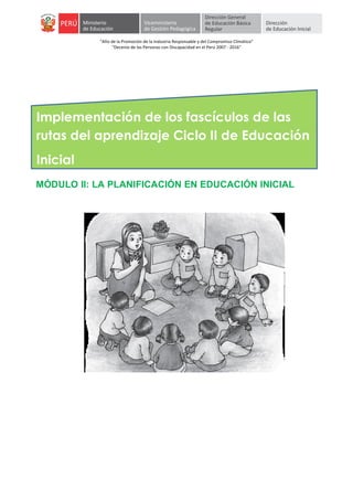  
	
  
	
  
"Año	
  de	
  la	
  Promoción	
  de	
  la	
  Industria	
  Responsable	
  y	
  del	
  Compromiso	
  Climático"	
  
"Decenio	
  de	
  las	
  Personas	
  con	
  Discapacidad	
  en	
  el	
  Perú	
  2007	
  -­‐	
  2016"	
  
	
  
	
  
	
  
	
  
	
   	
  
Implementación de los fascículos de las
rutas del aprendizaje Ciclo II de Educación
Inicial	
  
MÓDULO II: LA PLANIFICACIÓN EN EDUCACIÓN INICIAL
 