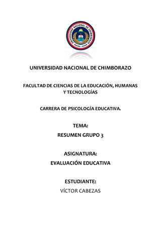 UNIVERSIDAD NACIONAL DE CHIMBORAZO
FACULTAD DE CIENCIAS DE LA EDUCACIÓN, HUMANAS
Y TECNOLOGÍAS
CARRERA DE PSICOLOGÍA EDUCATIVA.
TEMA:
RESUMEN GRUPO 3
ASIGNATURA:
EVALUACIÓN EDUCATIVA
ESTUDIANTE:
VÍCTOR CABEZAS
 