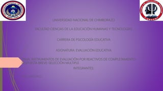 UNIVERSIDAD NACIONAL DE CHIMBORAZO
FACULTAD CIENCIAS DE LA EDUCACIÓN HUMANAS Y TECNOLOGÍAS
CARRERA DE PSICOLOGÍA EDUCATIVA
ASIGNATURA: EVALUACIÓN EDUCATIVA
TEMA: INSTRUMENTOS DE EVALUACIÓN POR REACTIVOS DE COMPLETAMIENTO-
RESPUESTA BREVE-SELECCIÓN MULTIPLE
INTEGRANTES:
INÉS ARÉVALO
 