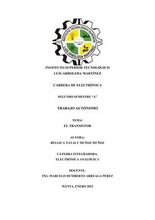 INSTITUTO SUPERIOR TECNOLÓGICO
LUIS ARBOLEDA MARTÍNEZ
CARRERA DE ELECTRÓNICA
SEGUNDO SEMESTRE “A”
TRABAJO AUTÓNOMO
TEMA:
EL TRANSISTOR
AUTORA:
BÉLGICA NATALY MUÑOZ MUÑOZ
CÁTEDRA INTEGRADORA:
ELECTRÓNICA ANALÓGICA
DOCENTE:
ING. MARCELO HUMBERTO ARREAGA PÉREZ
MANTA, ENERO 2022
 