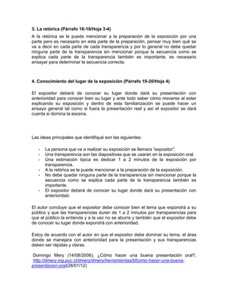 3. La retórica (Párrafo 16-18/Hoja 3-4)
A la retórica se le puede mencionar a la preparación de la exposición por una
parte pero es necesario en esta parte de la preparación, pensar muy bien qué se
va a decir en cada parte de cada transparencia y por lo general no debe quedar
ninguna parte de la transparencia sin mencionar porque la secuencia como se
explica cada parte de la transparencia también es importante, es necesario
ensayar para determinar la secuencia correcta.



4. Conocimiento del lugar de la exposición (Párrafo 19-20/Hoja 4)

El expositor deberá de conocer su lugar donde dará su presentación con
anterioridad para conocer bien su lugar y ante todo saber cómo moverse al estar
explicando su exposición y dentro de esta familiarización se puede hacer un
ensayo general tal como si fuera la presentación real y así el expositor se dará
cuenta si domina la escena.




Las ideas principales que identifiqué son las siguientes:

   -   La persona que va a realizar su exposición se llamara “expositor”.
   -   Una transparencia son las diapositivas que se usaran en la exposición oral.
   -   Una estimación típica es dedicar 1 a 2 minutos de la exposición por
       transparencia.
   -   A la retórica se le puede mencionar a la preparación de la exposición.
   -   No debe quedar ninguna parte de la transparencia sin mencionar porque la
       secuencia como se explica cada parte de la transparencia también es
       importante.
   -   El expositor deberá de conocer su lugar donde dará su presentación con
       anterioridad.

El autor concluye que el expositor debe conocer bien el tema que expondrá a su
público y que las transparencias duren de 1 a 2 minutos por transparencias para
que el público la entienda y a la vez no se aburra y también que el expositor debe
de conocer su lugar donde expondrá con anterioridad.

Estoy de acuerdo con el autor en que el expositor debe dominar su tema, el área
donde se manejara con anterioridad para la presentación y sus transparencias
deben ser rápidas y claras.

 Domingo Mery (14/08/2006), ¿Cómo hacer una buena presentación oral?,
 http://dmery.ing.puc.cl/dmery/dmery/herramientas/bfcomo-hacer-una-buena-
presentacion-oral(28/01/12)
 