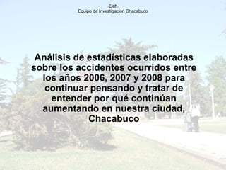 -Eich-
          Equipo de Investigación Chacabuco




 Análisis de estadísticas elaboradas
sobre los accidentes ocurridos entre
  los años 2006, 2007 y 2008 para
   continuar pensando y tratar de
    entender por qué continúan
  aumentando en nuestra ciudad,
             Chacabuco
 