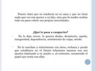  Parece claro que su conducta no es sana y que no tiene
nada que ver con querer a su hijo, sino que la madre realiza
todo eso para cubrir sus propias necesidades.
¿Qué le pasa a cangurito? 
 No le deja crecer, le genera dudas, desinterés, apatía,
inseguridad, dependencia, sentimiento de culpa, miedo.
 No le enseñan a relacionarse con otros, rechaza y puede
que establezca en el futuro relaciones insanas con sus
iguales (imitando a su madre o, al contrario, asumiendo el
papel que tenía con ella).
 