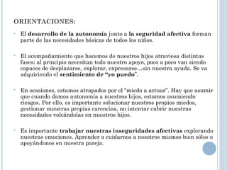ORIENTACIONES:
 El desarrollo de la autonomía junto a la seguridad afectiva forman
parte de las necesidades básicas de todos los niños.
 El acompañamiento que hacemos de nuestros hijos atraviesa distintas
fases: al principio necesitan todo nuestro apoyo, poco a poco van siendo
capaces de desplazarse, explorar, expresarse…sin nuestra ayuda. Se va
adquiriendo el sentimiento de “yo puedo”.
 En ocasiones, estamos atrapados por el “miedo a actuar”. Hay que asumir
que cuando damos autonomía a nuestros hijos, estamos asumiendo
riesgos. Por ello, es importante solucionar nuestros propios miedos,
gestionar nuestras propias carencias, no intentar cubrir nuestras
necesidades volcándolas en nuestros hijos.
 Es importante trabajar nuestras inseguridades afectivas explorando
nuestras emociones. Aprender a cuidarnos a nosotros mismos bien sólos o
apoyándonos en nuestra pareja.
 
