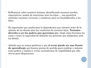  Reflexionar sobre nosotros mismos: identificando nuestros miedos,
expectativas, modos de reaccionar ante los hijos…, nos permitirá
controlar nuestras vivencias y conductas para no trasladárselas a los
hijos.
 Es importante que analicemos la dependencia que solemos tener de la
opinión de los demás ante las conductas de nuestros hijos. Tenemos
derecho a ser los padres que queremos ser, elegir cómo hacemos las
cosas y tener la capacidad de defender las posturas que adoptemos ante
los demás.
 Admitir que no somos perfectos y que el error puede ser una fuente
de aprendizaje son buenos puntos de partida para cambiar y mejorar
como padres y madres y evitar sentimientos de culpabilidad que sólo
sirven para bloquearnos.
 