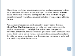  El ambiente en el que nosotros como padres nos hemos educado influye
en la forma que educamos a nuestros hijos. De todas formas, nuestro
estilo educativo lo vamos configurando en la medida en que
establecemos el vínculo con nuestros hijos y vamos aprendiendo
juntos.
 Aunque nadie tenemos un estilo educativo puro y único, debemos
identificar dónde estamos: en un estilo más sobreprotector, más
estricto y controlador… y dirigir los esfuerzos a compensar
nuestras carencias. Hay que analizar igualmente cómo se ubican estos
estilos dentro de la pareja y evitar solucionar los desencuentros delante
del niño, por muy pequeño que sea. Tenemos que encontrar lo mejor del
otro y evitar agudizar los extremos.
 