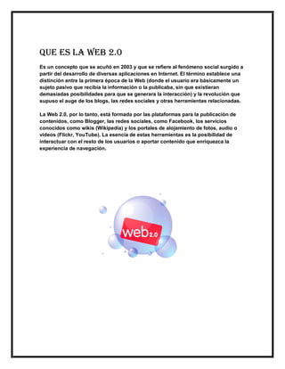 QUE ES LA WEB 2.0
Es un concepto que se acuñó en 2003 y que se refiere al fenómeno social surgido a
partir del desarrollo de diversas aplicaciones en Internet. El término establece una
distinción entre la primera época de la Web (donde el usuario era básicamente un
sujeto pasivo que recibía la información o la publicaba, sin que existieran
demasiadas posibilidades para que se generara la interacción) y la revolución que
supuso el auge de los blogs, las redes sociales y otras herramientas relacionadas.
La Web 2.0, por lo tanto, está formada por las plataformas para la publicación de
contenidos, como Blogger, las redes sociales, como Facebook, los servicios
conocidos como wikis (Wikipedia) y los portales de alojamiento de fotos, audio o
vídeos (Flickr, YouTube). La esencia de estas herramientas es la posibilidad de
interactuar con el resto de los usuarios o aportar contenido que enriquezca la
experiencia de navegación.
 