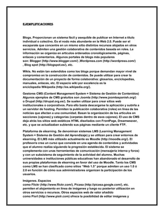 EJEMPLIFICACIONES
Blogs. Proporcionan un sistema fácil y asequible de publicar en Internet a título
individual o colectivo. Es el nodo más abundante en la Web 2.0. Puede ser el
escaparate que concentre en un mismo sitio distintos recursos alojados en otros
servicios. Admiten una gestión colaborativa de contenidos basada en roles. La
información se organiza en artículos ordenados cronológicamente, páginas,
enlaces y comentarios. Algunos portales de blogs más populares
son: Blogger (http://www.blogger.com/) ,Wordpress.com (http://wordpress.com/)
, Blog spot (http://blogspot.es/), etc.
Wikis. No están tan extendidos como los blogs porque demandan mayor nivel de
compromiso en la construcción de contenidos. Se puede utilizar para crear la
documentación de un proyecto de forma colaborativa: glosarios, enciclopedias,
manuales, enlaces, etc. El espacio wiki por excelencia es la
enciclopedia Wikipedia (http://es.wikipedia.org/).
Gestores CMS (Content Management System = Sistema de Gestión de Contenidos)
Algunos ejemplos de CMS gratuitos son Joomla (http://www.joomlaspanish.org/)
o Drupal (http://drupal.org.es/). Se suelen utilizar para crear sitios web
institucionales o corporativos. Para ello basta descargarse la aplicación y subirla a
un servidor de hosting. Permiten la publicación colaborativa (roles) en línea de las
noticias que afectan a una comunidad. Basan la organización de los artículos en
secciones (cajones) y categorías (carpetas dentro de esos cajones). El uso de CMS
deja atrás los sitios web estáticos HTML diseñados con FrontPage, Dreamweaver,
etc. y que se actualizaban subiendo sus páginas mediante un cliente FTP.
Plataforma de elearning. Se denominan sistemas LMS (Learning Management
System = Sistema de Gestión del Aprendizaje) y se utilizan para crear entornos de
elearning. El LMS más utilizado actualmente es Moodle (http://moodle.org/). El
profesor/a crea un curso que consiste en una agenda de contenidos y actividades
que el alumno realiza siguiendo la progresión establecida. El sistema se
complementa con unas herramientas de comunicación (mensajería interna y foros)
y con un subsistema de seguimiento de la actividad del alumno. Muchas
universidades e instituciones públicas educativas han abandonado el desarrollo de
sus propias plataformas de elearning en favor del uso de Moodle. Tanto los CMS
como LMS se han clasificado como sitios “Web 1.5” porque admiten un uso 1.0 ó
2.0 en función de cómo sus administradores organicen la participación de los
usuarios.
Imágenes. Espacios
como Flickr (http://www.flickr.com/), Picasa (http://picasa.google.com/), etc.
permiten el alojamiento en línea de imágenes y luego su posterior utilización en
otros servicios o recursos. Otros espacios web de valor añadido
como Pixrl (http://www.pixlr.com) ofrece la posibilidad de editar imágenes y
 