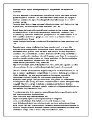 añadirles efectos a partir de imágenes propias o alojadas en los repositorios
anteriores.
Podcasts. Permiten el almacenamiento y difusión de audios. Se trata de recursos
que se integran en cualquier CMS o bien se enlazan directamente. Se agrupan y
clasifican en categorías o por etiquetas para facilitar la búsqueda de los activos
propios y ajenos.
Ejemplos: LastFM (http://www.lastfm.es/),Odeo (http://odeo.com/), GoEar (http://ww
w.goear.com/), PodSonoro (http://www.podsonoro.com/), etc.
Google Maps. La localización geográfica de imágenes, textos, enlaces, vídeos o
documentos facilita el desarrollo de contenidos en múltiples contextos. En la
actualidad hay un montón de servicios que aprovechan las prestaciones de la API
de Google Maps (http://maps.google.es) para ofrecer la geolocalización de sus
recursos sobre uno de sus
mapas: Youtube (http://www.youtube.com/),Panoramio (http://www.panoramio.com/)
, etc.
Repositorios de vídeos. YouTube (http://www.youtube.com/) es el gran líder
especializado en el alojamiento y difusión de vídeos. Se dispone de millones de
documentos video gráficos sobre los temas más variados. No sólo proporciona
soporte de almacenamiento sino también de difusión en streaming facilitando su
correcta visualización a través de internet. Se pueden crear listas de reproducción
temáticas, canales, anotaciones en los vídeos, subtítulos, etc. Existen multitud de
espacios que representan una alternativa para publicar
vídeos: Revver (http://revver.com/), Meta Café
(http://www.metacafe.com/), Video (http://www.vimeo.com/), etc. Algunos soportan
retransmisión en directo como LiveStreaming (http://www.livestream.com/).
Ofimática en línea. En el desarrollo de proyectos puede resultar interesante por un
lado la creación y publicación compartida de documentos de texto, presentaciones
y hojas de cálculo y por otra la comunicación en tiempo real (mensajería
instantánea) o diferido (emails). En este contexto, por ejemplo, Google
Apps (http://www.google.com/apps/intl/es/index.html) puede ser un excelente
recurso gratuito para crear y desarrollar una comunidad de trabajo. Otra posibilidad
es eyeOS (http://eyeos.org/). Se trata de un atractivo escritorio con distintas
aplicaciones ofimáticas en línea de carácter colaborativo. Otro paquete ofimático en
línea es Zoho (http://www.zoho.com/).
Presentaciones. Uno de los usos más extendidos es el diseño y publicación en la
Web de presentaciones de diapositivas
como SlideShare (http://www.slideshare.net/)
o SplashCast(http://splashcast.wordpress.com/), de fotografías
como photobucket.com (http://photobucket.com/), de documentos
como Scribd.com (http://www.scribd.com/), etc. que luego se insertan en blogs,
wikis, y otros CMS, etc. Otra posibilidad interesante en el conocimiento histórico es
organizar una presentación donde se ordenan cronológicamente los recursos sobre
una línea de tiempo como XTimeline (http://www.xtimeline.com/).
 