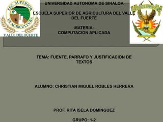 UNIVERSIDAD AUTONOMA DE SINALOA

ESCUELA SUPERIOR DE AGRICULTURA DEL VALLE
               DEL FUERTE

                MATERIA:
          COMPUTACION APLICADA




 TEMA: FUENTE, PARRAFO Y JUSTIFICACION DE
                  TEXTOS




ALUMNO: CHRISTIAN MIGUEL ROBLES HERRERA




        PROF. RITA ISELA DOMINGUEZ

                GRUPO: 1-2
 