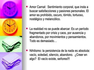 Amor Carnal:  Sentimiento corporal, que insta a buscar satisfacciones y pasiones personales. El amor es prohibido, oscuro, tórrido, tortuoso, nostálgico y melancólico. La realidad no se puede abarcar: Es un período fragmentado por crisis y caos, por ausencia y abandonos, por movimientos y pensamientos. Todo es demasiado… Nihilismo: la persistencia de la nada es absoluta: vacío, soledad, silencio, abandono.  ¿Creer en algo?  El vacío existe, señores!!!  
