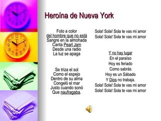 Heroína de Nueva York Foto a color del hombre que no está Sangre en la almohada Canta  Pearl Jam Desde una radio La luz se apaga Se triza el sol Como el espejo Dentro de su alma Congeló el mar Justo cuando sonó Que  naufragaba . Sola! Sola! Sola te vas mi amor Sola! Sola! Sola te vas mi amor Y no hay lugar En el paraíso Hoy es feriado Como sabrás Hoy es un Sábado Y  Dios  no trabaja. Sola! Sola! Sola te vas mi amor Sola! Sola! Sola te vas mi amor 