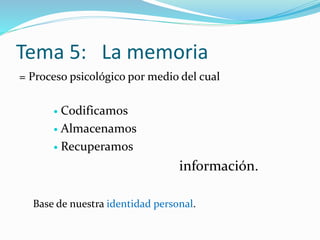 Tema 5: La memoria
= Proceso psicológico por medio del cual
 Codificamos
 Almacenamos
 Recuperamos
información.
Base de nuestra identidad personal.
 