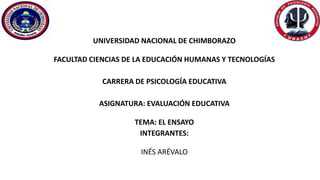 UNIVERSIDAD NACIONAL DE CHIMBORAZO
FACULTAD CIENCIAS DE LA EDUCACIÓN HUMANAS Y TECNOLOGÍAS
CARRERA DE PSICOLOGÍA EDUCATIVA
ASIGNATURA: EVALUACIÓN EDUCATIVA
TEMA: EL ENSAYO
INTEGRANTES:
INÉS ARÉVALO
 