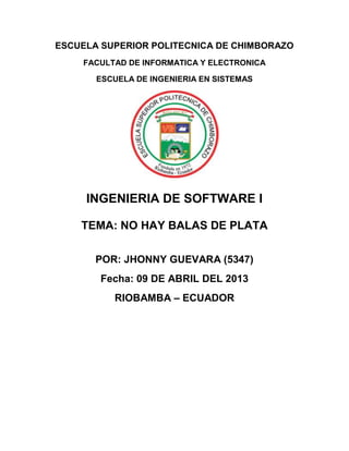ESCUELA SUPERIOR POLITECNICA DE CHIMBORAZO
    FACULTAD DE INFORMATICA Y ELECTRONICA

       ESCUELA DE INGENIERIA EN SISTEMAS




     INGENIERIA DE SOFTWARE I

    TEMA: NO HAY BALAS DE PLATA

       POR: JHONNY GUEVARA (5347)
        Fecha: 09 DE ABRIL DEL 2013
          RIOBAMBA – ECUADOR
 