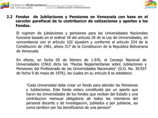 2.2 Fondos de Jubilaciones y Pensiones en Venezuela con base en el
carácter parafiscal de la contribución de cotizaciones y aportes a los
Fondos.
El régimen de jubilaciones y pensiones para las Universidades Nacionales
funciona basado en el ordinal 18 del artículo 26 de la Ley de Universidades, en
concordancia con el artículo 102 ejusdem y conforme al artículo 224 de la
Constitución de 1961, ahora 317 de la Constitución de la República Bolivariana
de Venezuela
En efecto, en fecha 05 de febrero de 1.976, el Consejo Nacional de
Universidades (CNU) dictó las “Pautas Reglamentarias sobre Jubilaciones y
Pensiones del Profesorado de las Universidades Nacionales” (G.O. No. 30.937
de fecha 9 de mayo de 1976), las cuales en su artículo 8 se establece:
“Cada Universidad debe crear un fondo para atender las Pensiones
y Jubilaciones. Este fondo estará constituido por un aporte que
harán las Universidades de los fondos que reciban del Estado y una
contribución mensual obligatoria de todos los miembros del
personal docente y de investigación, jubilados o por jubilarse, así
como también por los beneficiarios de una pensión”
 