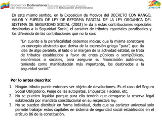 En este mismo sentido, en la Exposición de Motivos del DECRETO CON RANGO,
VALOR Y FUERZA DE LEY DE REFORMA PARCIAL DE LA LEY ORGÁNICA DEL
SISTEMA DE SEGURIDAD SOCIAL (2002) le da a estas contribuciones especiales
destinadas a la Seguridad Social, el carácter de tributos especiales parafiscales y
los diferencia de las contribuciones que no lo son:
“En cuanto a la parafiscalidad debemos indicar, que la misma constituye
un concepto abstracto que deriva de la expresión griega “para”, que da
idea de algo paralelo, al lado o al margen de la actividad estatal, se trata
de tributos establecidos a favor de entes públicos o semipúblicos,
económicos o sociales, para asegurar su financiación autónoma,
teniendo como manifestación más importante, los destinados a la
seguridad social.”
Por lo antes descrito:
1. Ningún tributo puede entonces ser objeto de devoluciones. Es el caso del Seguro
Social Obligatorio, Peaje de las autopistas, Impuestos Fiscales, etc.
2. No se pueden liquidar porque para ello tendría que derogarse la reserva legal
establecida por mandato constitucional en su respectiva ley.
3. No se pueden distribuir en forma individual, dado que su carácter universal solo
permite trabajar estos capitales en sistema de seguridad social establecidos en el
artículo 86 de la constitución.
 