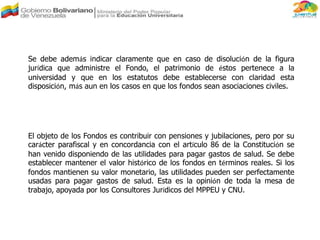 El objeto de los Fondos es contribuir con pensiones y jubilaciones, pero por su
carácter parafiscal y en concordancia con el artículo 86 de la Constitución se
han venido disponiendo de las utilidades para pagar gastos de salud. Se debe
establecer mantener el valor histórico de los fondos en términos reales. Si los
fondos mantienen su valor monetario, las utilidades pueden ser perfectamente
usadas para pagar gastos de salud. Esta es la opinión de toda la mesa de
trabajo, apoyada por los Consultores Jurídicos del MPPEU y CNU.
Se debe además indicar claramente que en caso de disolución de la figura
jurídica que administre el Fondo, el patrimonio de éstos pertenece a la
universidad y que en los estatutos debe establecerse con claridad esta
disposición, más aun en los casos en que los fondos sean asociaciones civiles.
 