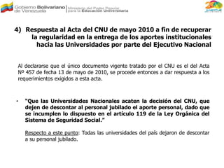 4) Respuesta al Acta del CNU de mayo 2010 a fin de recuperar
la regularidad en la entrega de los aportes institucionales
hacia las Universidades por parte del Ejecutivo Nacional
Al declararse que el único documento vigente tratado por el CNU es el del Acta
Nº 457 de fecha 13 de mayo de 2010, se procede entonces a dar respuesta a los
requerimientos exigidos a esta acta.
• “Que las Universidades Nacionales acaten la decisión del CNU, que
dejen de descontar al personal jubilado el aporte personal, dado que
se incumplen lo dispuesto en el artículo 119 de la Ley Orgánica del
Sistema de Seguridad Social.”
Respecto a este punto: Todas las universidades del país dejaron de descontar
a su personal jubilado.
 