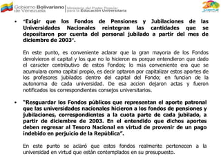 • “Exigir que los Fondos de Pensiones y Jubilaciones de las
Universidades Nacionales reintegran las cantidades que se
depositaron por cuenta del personal jubilado a partir del mes de
diciembre de 2003”.
En este punto, es conveniente aclarar que la gran mayoría de los Fondos
devolvieron el capital y los que no lo hicieron es porque entendieron que dado
el carácter contributivo de estos Fondos; lo más conveniente era que se
acumulara como capital propio, es decir optaron por capitalizar estos aportes de
los profesores jubilados dentro del capital del Fondo; en función de la
autonomía de cada universidad. De esa acción dejaron actas y fueron
notificados los correspondientes consejos universitarios.
• “Resguardar los Fondos públicos que representan el aporte patronal
que las universidades nacionales hicieron a los fondos de pensiones y
jubilaciones, correspondientes a la cuota parte de cada jubilado, a
partir de diciembre de 2003. En el entendido que dichos aportes
deben regresar al Tesoro Nacional en virtud de provenir de un pago
indebido en perjuicio de la República”.
En este punto se aclaró que estos fondos realmente pertenecen a la
universidad en virtud que están contemplados en su presupuesto.
 