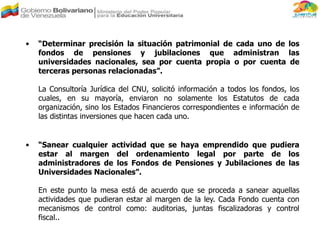 • “Determinar precisión la situación patrimonial de cada uno de los
fondos de pensiones y jubilaciones que administran las
universidades nacionales, sea por cuenta propia o por cuenta de
terceras personas relacionadas”.
La Consultoría Jurídica del CNU, solicitó información a todos los fondos, los
cuales, en su mayoría, enviaron no solamente los Estatutos de cada
organización, sino los Estados Financieros correspondientes e información de
las distintas inversiones que hacen cada uno.
• “Sanear cualquier actividad que se haya emprendido que pudiera
estar al margen del ordenamiento legal por parte de los
administradores de los Fondos de Pensiones y Jubilaciones de las
Universidades Nacionales”.
En este punto la mesa está de acuerdo que se proceda a sanear aquellas
actividades que pudieran estar al margen de la ley. Cada Fondo cuenta con
mecanismos de control como: auditorias, juntas fiscalizadoras y control
fiscal..
 