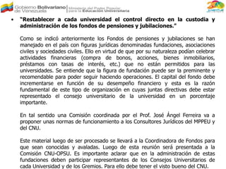 • “Restablecer a cada universidad el control directo en la custodia y
administración de los fondos de pensiones y jubilaciones.”
Como se indicó anteriormente los Fondos de pensiones y jubilaciones se han
manejado en el país con figuras jurídicas denominadas fundaciones, asociaciones
civiles y sociedades civiles. Ello en virtud de que por su naturaleza podían celebrar
actividades financieras (compra de bonos, acciones, bienes inmobiliarios,
préstamos con tasas de interés, etc.) que no están permitidos para las
universidades. Se entiende que la figura de fundación puede ser la preminente y
recomendable para poder seguir haciendo operaciones. El capital del fondo debe
incrementarse en función de su desempeño financiero y esta es la razón
fundamental de este tipo de organización en cuyas juntas directivas debe estar
representado el consejo universitario de la universidad en un porcentaje
importante.
En tal sentido una Comisión coordinada por el Prof. José Ángel Ferreira va a
proponer unas normas de funcionamiento a los Consultores Jurídicos del MPPEU y
del CNU.
Este material luego de ser procesado se llevará a la Coordinadora de Fondos para
que sean conocidas y avaladas. Luego de esta reunión será presentada a la
Comisión CNU-OPSU. Es importante aclarar que en la administración de estas
fundaciones deben participar representantes de los Consejos Universitarios de
cada Universidad y de los Gremios. Para ello debe tener el visto bueno del CNU.
 
