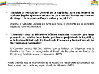 • “Solicitar al Procurador General de la República para que intente las
acciones legales que sean necesarias para rescatar fondos en situación
de riesgo o la indemnización por daños y perjuicios”.
Informa el Consultor Jurídico del CNU que hasta el momento no se consideró
necesario hacer esta solicitud.
• “Denunciar ante el Ministerio Público cualquier situación que haga
presumir la comisión de un hecho punible en perjuicio de la República,
o de los beneficiarios de los Fondos de Pensiones y Jubilaciones de las
Universidades Nacionales”.
El Consultor Jurídico del CNU informa que se hicieron las diligencias ante la
Fiscalía a los fines de salvaguardar el Estado de Derecho de los Fondos de
Pensiones y Jubilaciones en el marco de la LOSSS.
Aclara además que la intervención de la Fiscalía se realizó para salvaguardar los
Fondos en el marco de la ley, según el artículo 149 de la LOSSS.
 
