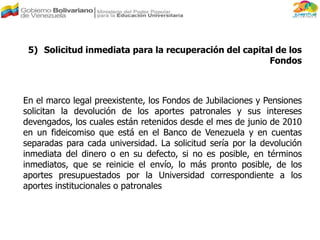 5) Solicitud inmediata para la recuperación del capital de los
Fondos
En el marco legal preexistente, los Fondos de Jubilaciones y Pensiones
solicitan la devolución de los aportes patronales y sus intereses
devengados, los cuales están retenidos desde el mes de junio de 2010
en un fideicomiso que está en el Banco de Venezuela y en cuentas
separadas para cada universidad. La solicitud sería por la devolución
inmediata del dinero o en su defecto, si no es posible, en términos
inmediatos, que se reinicie el envío, lo más pronto posible, de los
aportes presupuestados por la Universidad correspondiente a los
aportes institucionales o patronales
 